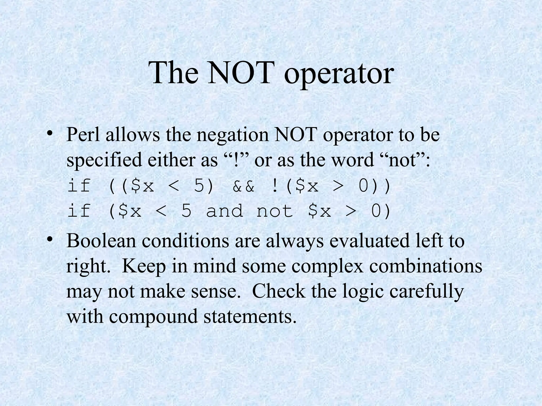 The NOT operator
• Perl allows the negation NOT operator to be
specified either as “!” or as the word “not”:
if (($x < 5) && !($x > 0))
if ($x < 5 and not $x > 0)
• Boolean conditions are always evaluated left to
right. Keep in mind some complex combinations
may not make sense. Check the logic carefully
with compound statements.
 