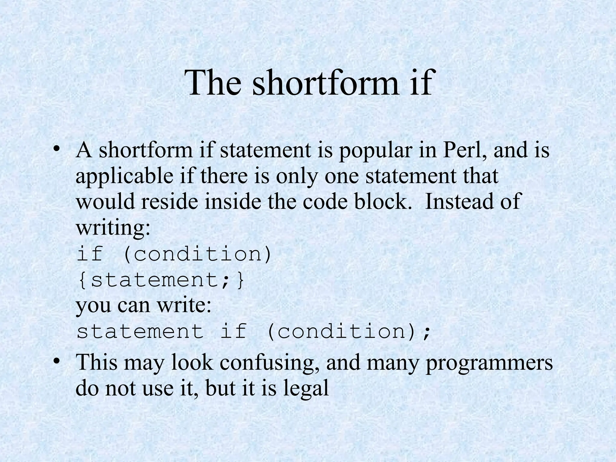 The shortform if
• A shortform if statement is popular in Perl, and is
applicable if there is only one statement that
would reside inside the code block. Instead of
writing:
if (condition)
{statement;}
you can write:
statement if (condition);
• This may look confusing, and many programmers
do not use it, but it is legal
 