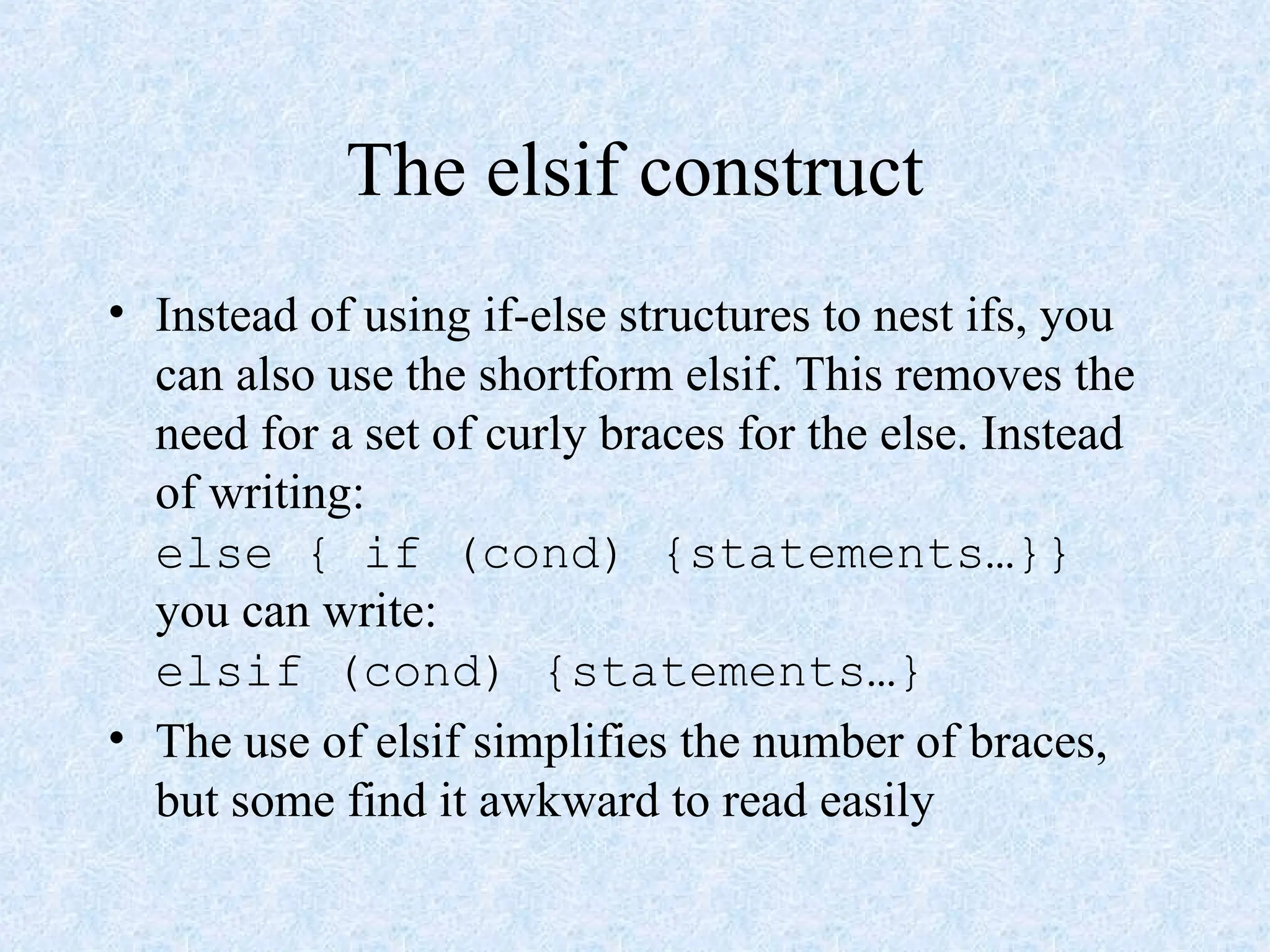 The elsif construct
• Instead of using if-else structures to nest ifs, you
can also use the shortform elsif. This removes the
need for a set of curly braces for the else. Instead
of writing:
else { if (cond) {statements…}}
you can write:
elsif (cond) {statements…}
• The use of elsif simplifies the number of braces,
but some find it awkward to read easily
 