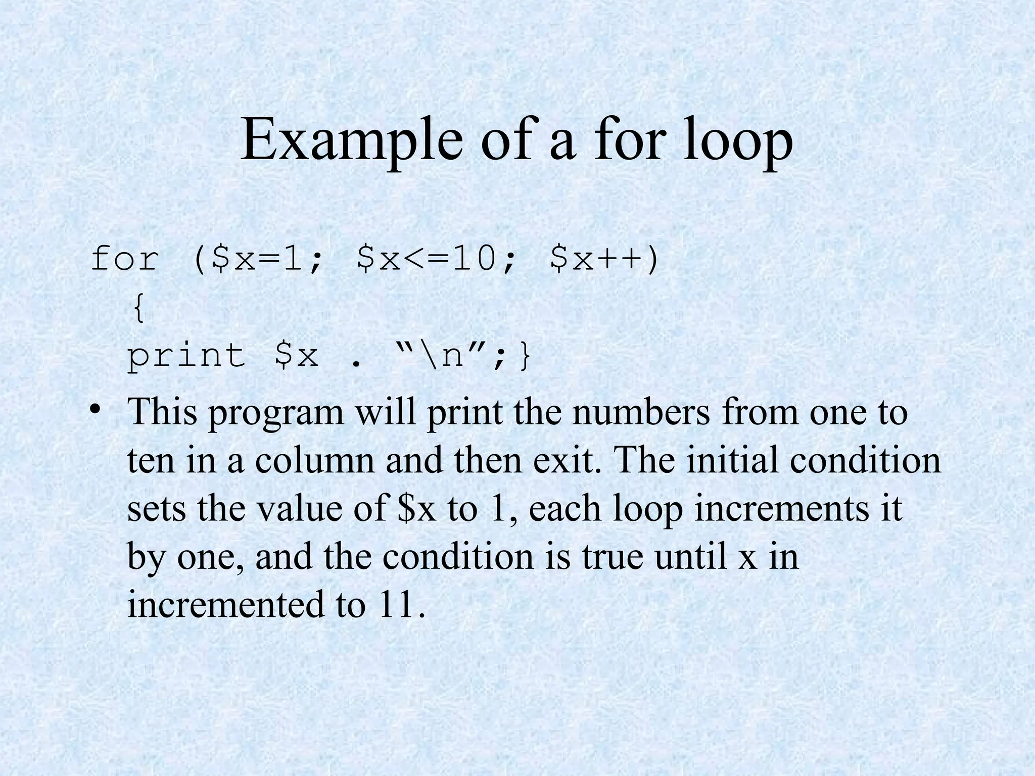 Example of a for loop
for ($x=1; $x<=10; $x++)
{
print $x . “n”;}
• This program will print the numbers from one to
ten in a column and then exit. The initial condition
sets the value of $x to 1, each loop increments it
by one, and the condition is true until x in
incremented to 11.
 