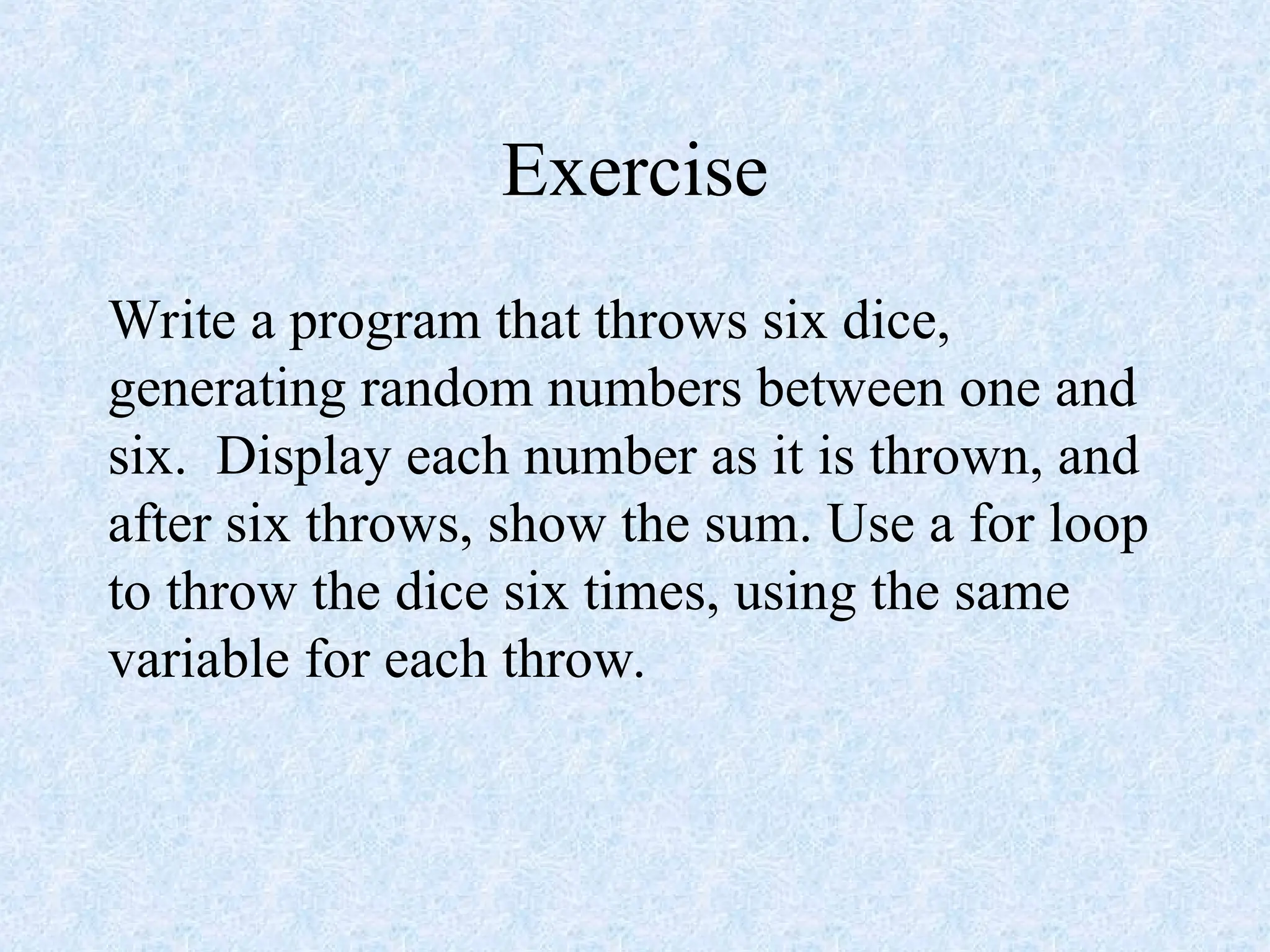 Exercise
Write a program that throws six dice,
generating random numbers between one and
six. Display each number as it is thrown, and
after six throws, show the sum. Use a for loop
to throw the dice six times, using the same
variable for each throw.
 