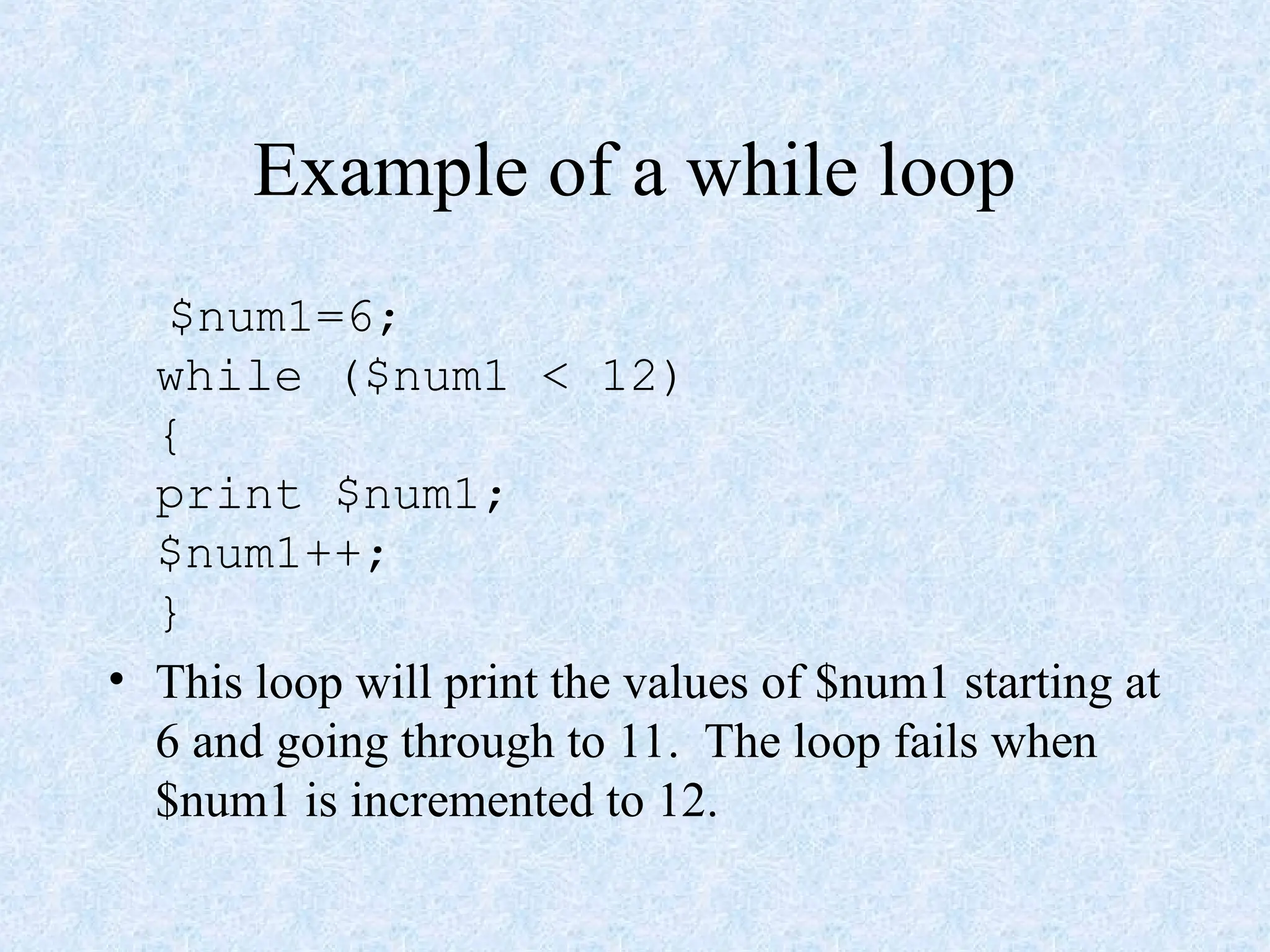 Example of a while loop
$num1=6;
while ($num1 < 12)
{
print $num1;
$num1++;
}
• This loop will print the values of $num1 starting at
6 and going through to 11. The loop fails when
$num1 is incremented to 12.
 
