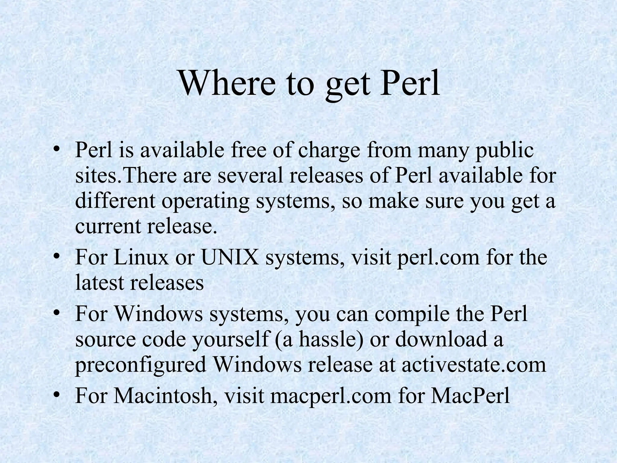 Where to get Perl
• Perl is available free of charge from many public
sites.There are several releases of Perl available for
different operating systems, so make sure you get a
current release.
• For Linux or UNIX systems, visit perl.com for the
latest releases
• For Windows systems, you can compile the Perl
source code yourself (a hassle) or download a
preconfigured Windows release at activestate.com
• For Macintosh, visit macperl.com for MacPerl
 