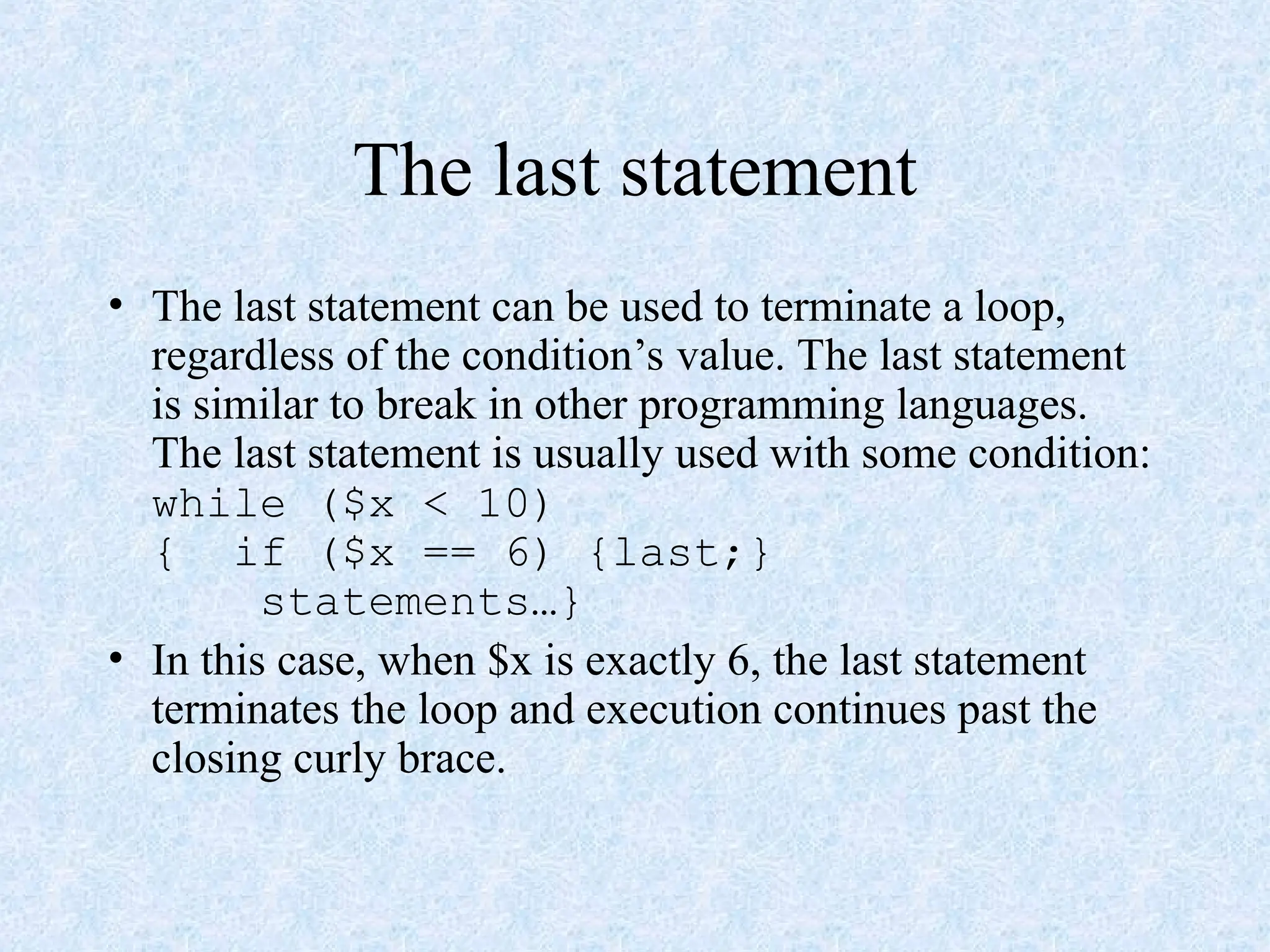 The last statement
• The last statement can be used to terminate a loop,
regardless of the condition’s value. The last statement
is similar to break in other programming languages.
The last statement is usually used with some condition:
while ($x < 10)
{ if ($x == 6) {last;}
statements…}
• In this case, when $x is exactly 6, the last statement
terminates the loop and execution continues past the
closing curly brace.
 