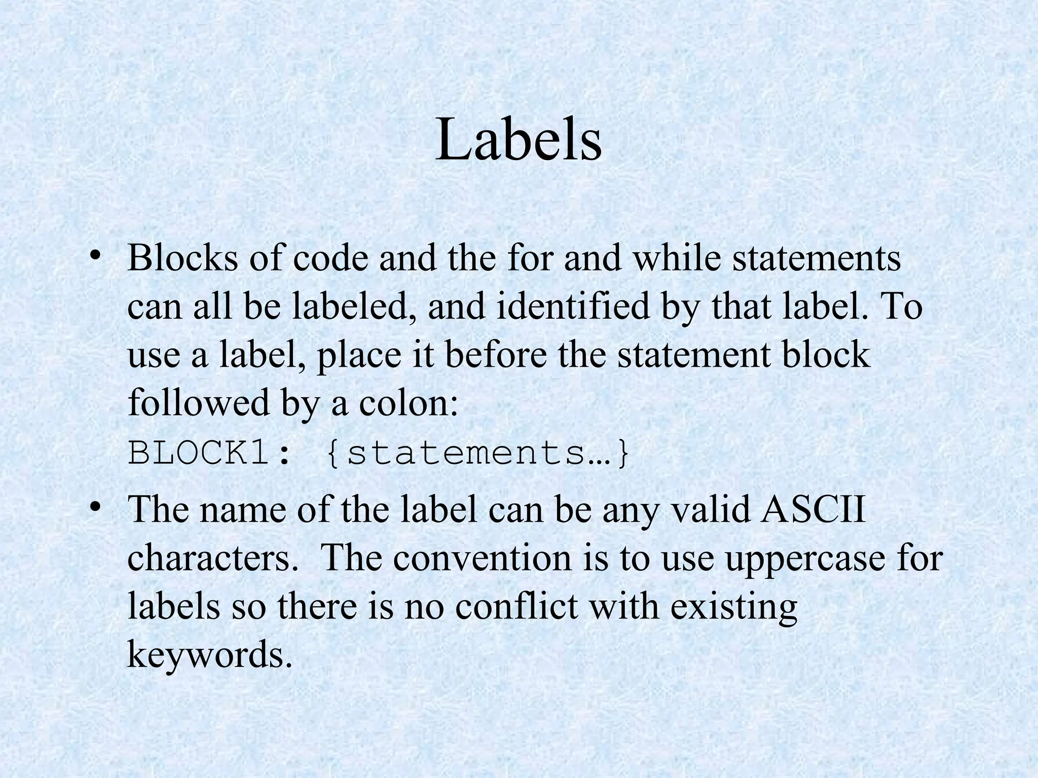 Labels
• Blocks of code and the for and while statements
can all be labeled, and identified by that label. To
use a label, place it before the statement block
followed by a colon:
BLOCK1: {statements…}
• The name of the label can be any valid ASCII
characters. The convention is to use uppercase for
labels so there is no conflict with existing
keywords.
 