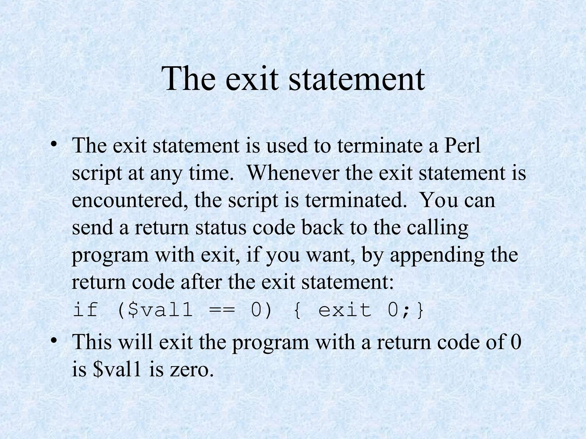 The exit statement
• The exit statement is used to terminate a Perl
script at any time. Whenever the exit statement is
encountered, the script is terminated. You can
send a return status code back to the calling
program with exit, if you want, by appending the
return code after the exit statement:
if ($val1 == 0) { exit 0;}
• This will exit the program with a return code of 0
is $val1 is zero.
 