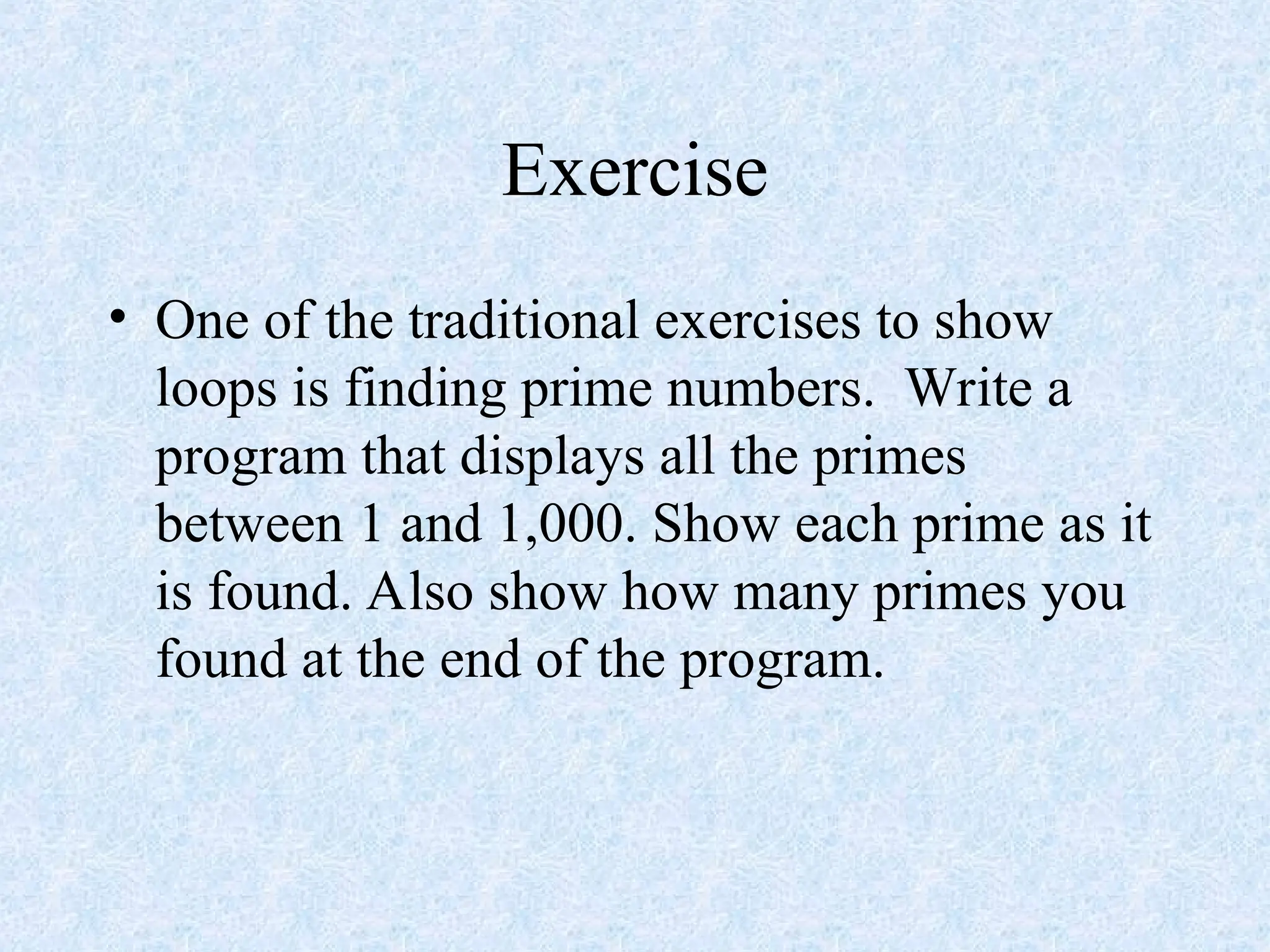 Exercise
• One of the traditional exercises to show
loops is finding prime numbers. Write a
program that displays all the primes
between 1 and 1,000. Show each prime as it
is found. Also show how many primes you
found at the end of the program.
 