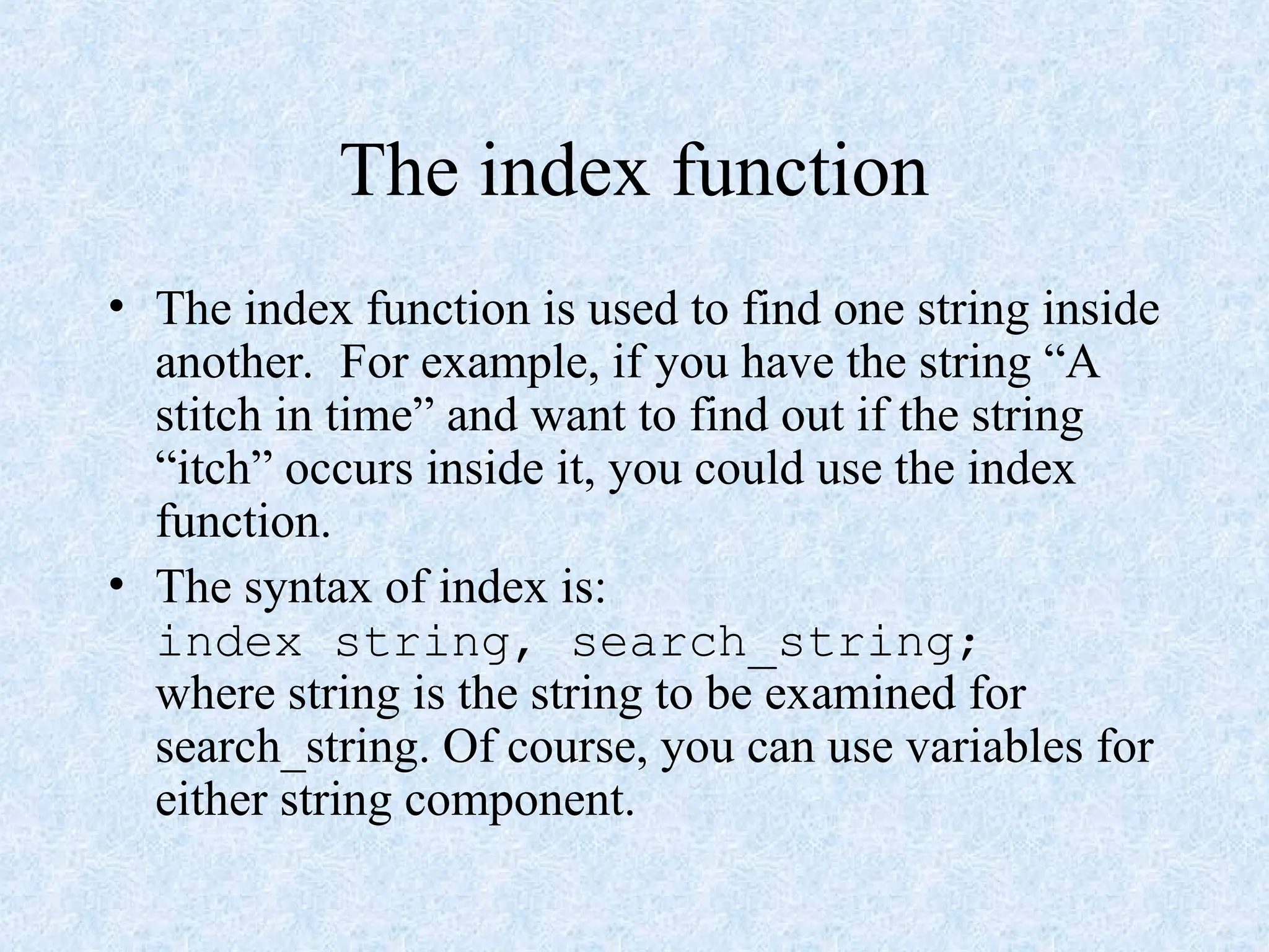 The index function
• The index function is used to find one string inside
another. For example, if you have the string “A
stitch in time” and want to find out if the string
“itch” occurs inside it, you could use the index
function.
• The syntax of index is:
index string, search_string;
where string is the string to be examined for
search_string. Of course, you can use variables for
either string component.
 