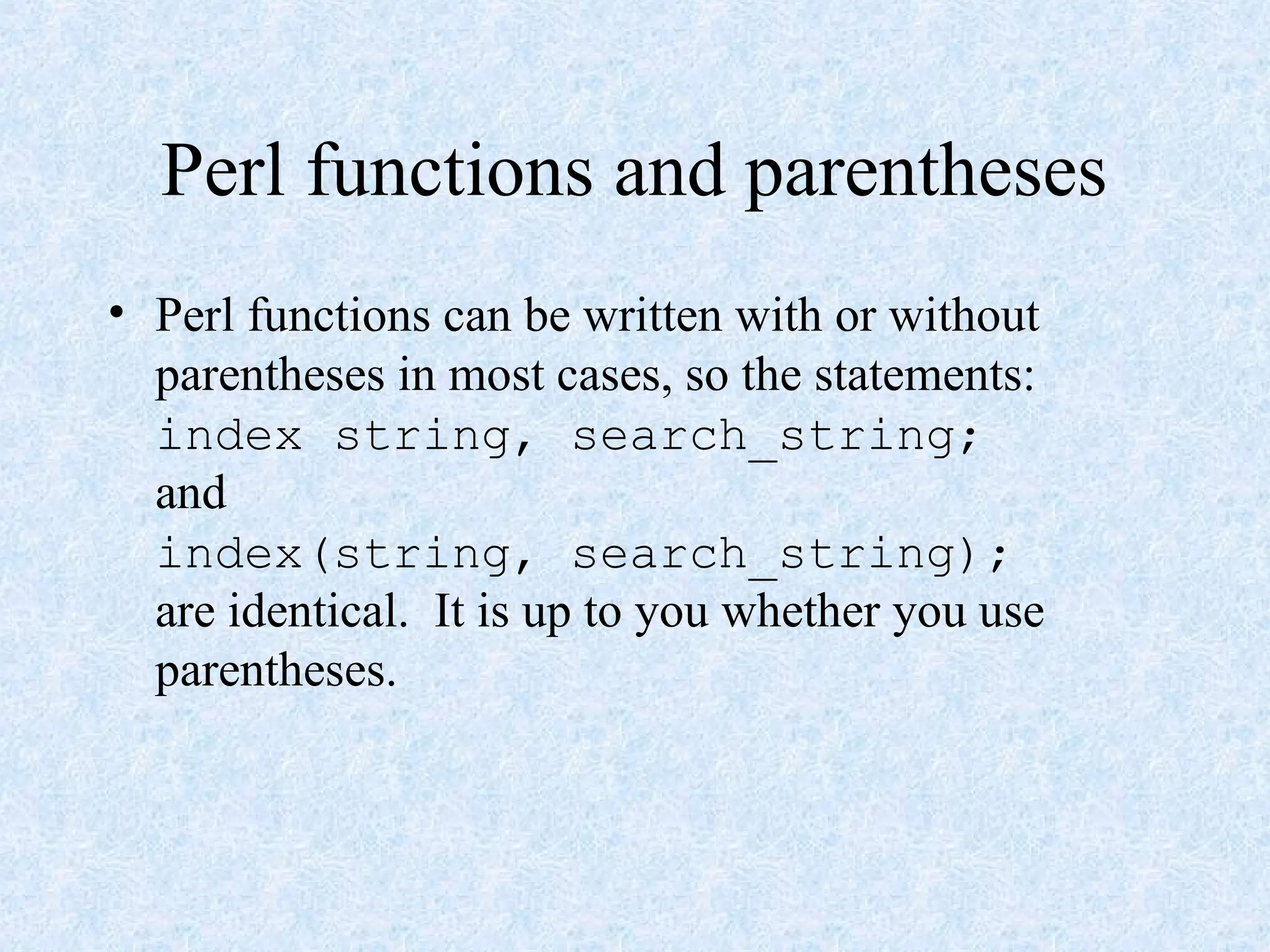 Perl functions and parentheses
• Perl functions can be written with or without
parentheses in most cases, so the statements:
index string, search_string;
and
index(string, search_string);
are identical. It is up to you whether you use
parentheses.
 