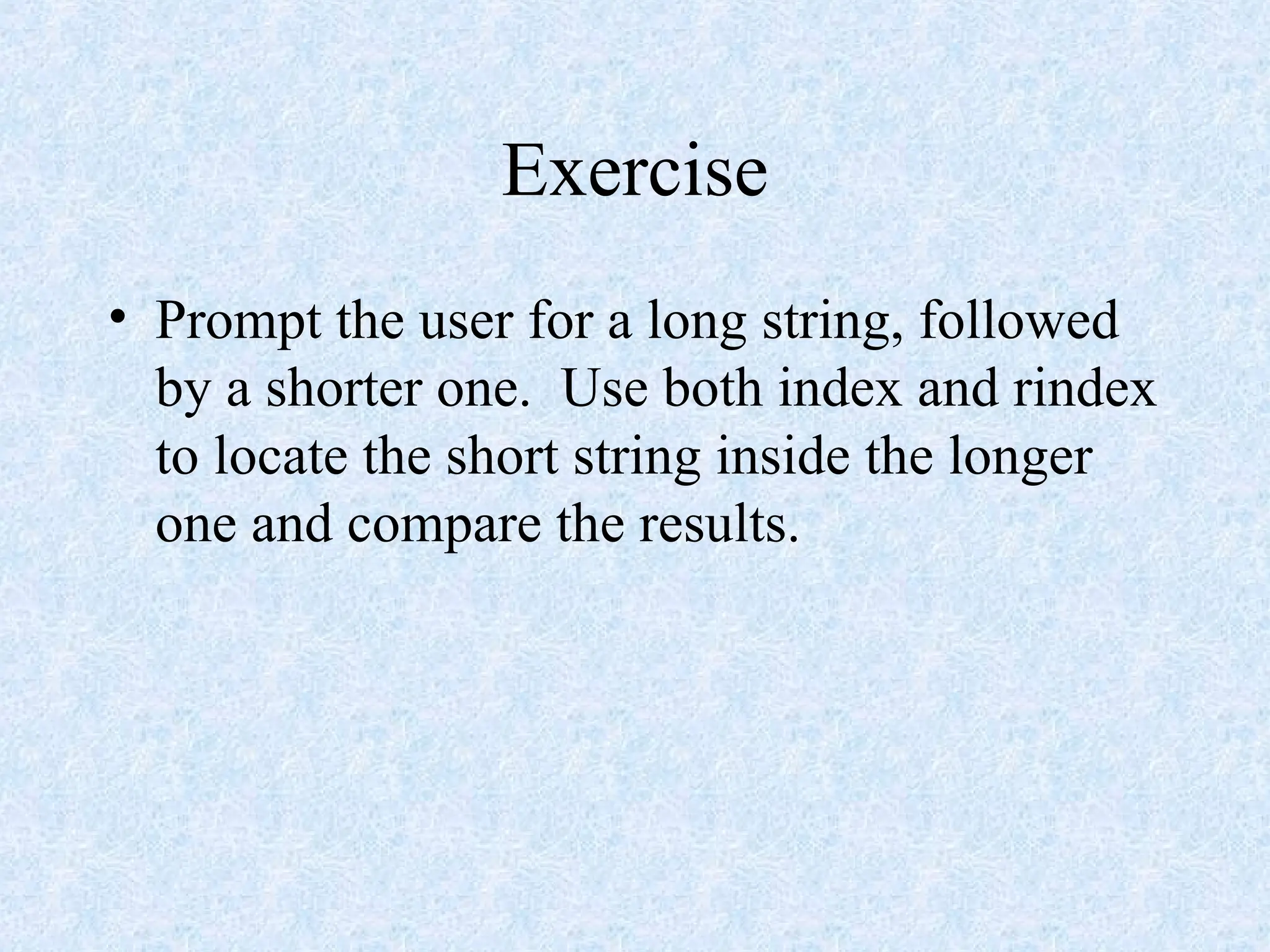 Exercise
• Prompt the user for a long string, followed
by a shorter one. Use both index and rindex
to locate the short string inside the longer
one and compare the results.
 