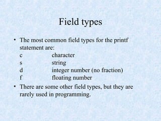 Field types
• The most common field types for the printf
statement are:
c character
s string
d integer number (no fraction)
f floating number
• There are some other field types, but they are
rarely used in programming.
 