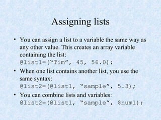 Assigning lists
• You can assign a list to a variable the same way as
any other value. This creates an array variable
containing the list:
@list1=(“Tim”, 45, 56.0);
• When one list contains another list, you use the
same syntax:
@list2=(@list1, “sample”, 5.3);
• You can combine lists and variables:
@list2=(@list1, “sample”, $num1);
 