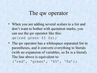 The qw operator
• When you are adding several scalars to a list and
don’t want to bother with quotation marks, you
can use the qw operator like this:
qw(red green 45 $x);
• The qw operator has a whitespace separated list in
parentheses, and it converts everything to literals
(with no expansion of variables, so $x is a literal).
The line above is equivalent to:
(‘red’, ‘green’, ‘45’, ‘$x’);
 