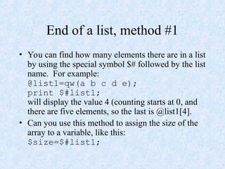 End of a list, method #1
• You can find how many elements there are in a list
by using the special symbol $# followed by the list
name. For example:
@list1=qw(a b c d e);
print $#list1;
will display the value 4 (counting starts at 0, and
there are five elements, so the last is @list1[4].
• Can you use this method to assign the size of the
array to a variable, like this:
$size=$#list1;
 