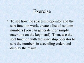 Exercise
• To see how the spaceship operator and the
sort function work, create a list of random
numbers (you can generate it or simply
enter one on the keyboard). Then, use the
sort function with the spaceship operator to
sort the numbers in ascending order, and
display the result.
 