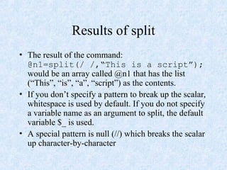 Results of split
• The result of the command:
@n1=split(/ /,“This is a script”);
would be an array called @n1 that has the list
(“This”, “is”, “a”, “script”) as the contents.
• If you don’t specify a pattern to break up the scalar,
whitespace is used by default. If you do not specify
a variable name as an argument to split, the default
variable $_ is used.
• A special pattern is null (//) which breaks the scalar
up character-by-character
 
