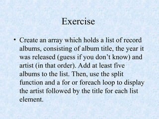 Exercise
• Create an array which holds a list of record
albums, consisting of album title, the year it
was released (guess if you don’t know) and
artist (in that order). Add at least five
albums to the list. Then, use the split
function and a for or foreach loop to display
the artist followed by the title for each list
element.
 