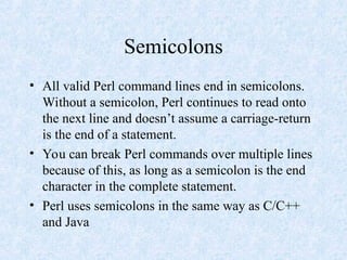 Semicolons
• All valid Perl command lines end in semicolons.
Without a semicolon, Perl continues to read onto
the next line and doesn’t assume a carriage-return
is the end of a statement.
• You can break Perl commands over multiple lines
because of this, as long as a semicolon is the end
character in the complete statement.
• Perl uses semicolons in the same way as C/C++
and Java
 