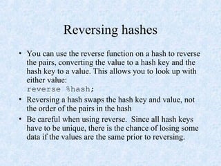 Reversing hashes
• You can use the reverse function on a hash to reverse
the pairs, converting the value to a hash key and the
hash key to a value. This allows you to look up with
either value:
reverse %hash;
• Reversing a hash swaps the hash key and value, not
the order of the pairs in the hash
• Be careful when using reverse. Since all hash keys
have to be unique, there is the chance of losing some
data if the values are the same prior to reversing.
 