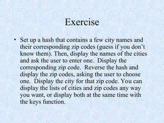 Exercise
• Set up a hash that contains a few city names and
their corresponding zip codes (guess if you don’t
know them). Then, display the names of the cities
and ask the user to enter one. Display the
corresponding zip code. Reverse the hash and
display the zip codes, asking the user to choose
one. Display the city for that zip code. You can
display the lists of cities and zip codes any way
you want, or display both at the same time with
the keys function.
 
