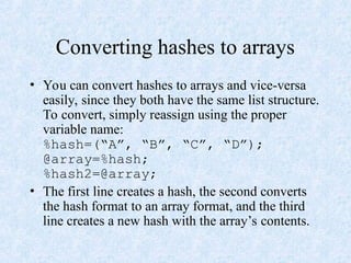 Converting hashes to arrays
• You can convert hashes to arrays and vice-versa
easily, since they both have the same list structure.
To convert, simply reassign using the proper
variable name:
%hash=(“A”, “B”, “C”, “D”);
@array=%hash;
%hash2=@array;
• The first line creates a hash, the second converts
the hash format to an array format, and the third
line creates a new hash with the array’s contents.
 