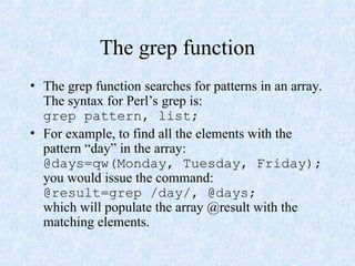 The grep function
• The grep function searches for patterns in an array.
The syntax for Perl’s grep is:
grep pattern, list;
• For example, to find all the elements with the
pattern “day” in the array:
@days=qw(Monday, Tuesday, Friday);
you would issue the command:
@result=grep /day/, @days;
which will populate the array @result with the
matching elements.
 