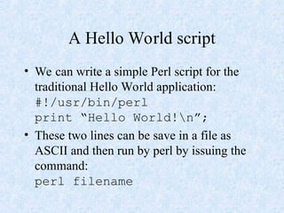 A Hello World script
• We can write a simple Perl script for the
traditional Hello World application:
#!/usr/bin/perl
print “Hello World!n”;
• These two lines can be save in a file as
ASCII and then run by perl by issuing the
command:
perl filename
 