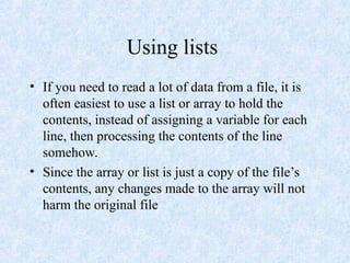 Using lists
• If you need to read a lot of data from a file, it is
often easiest to use a list or array to hold the
contents, instead of assigning a variable for each
line, then processing the contents of the line
somehow.
• Since the array or list is just a copy of the file’s
contents, any changes made to the array will not
harm the original file
 