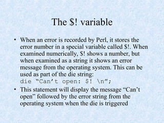 The $! variable
• When an error is recorded by Perl, it stores the
error number in a special variable called $!. When
examined numerically, $! shows a number, but
when examined as a string it shows an error
message from the operating system. This can be
used as part of the die string:
die “Can’t open: $! n”;
• This statement will display the message “Can’t
open” followed by the error string from the
operating system when the die is triggered
 