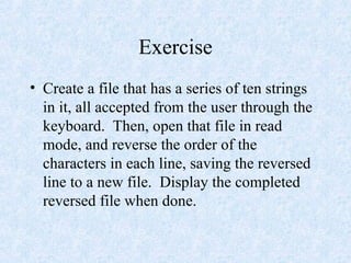 Exercise
• Create a file that has a series of ten strings
in it, all accepted from the user through the
keyboard. Then, open that file in read
mode, and reverse the order of the
characters in each line, saving the reversed
line to a new file. Display the completed
reversed file when done.
 