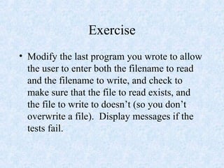 Exercise
• Modify the last program you wrote to allow
the user to enter both the filename to read
and the filename to write, and check to
make sure that the file to read exists, and
the file to write to doesn’t (so you don’t
overwrite a file). Display messages if the
tests fail.
 