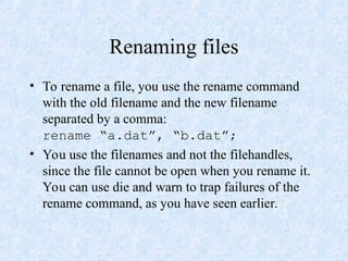 Renaming files
• To rename a file, you use the rename command
with the old filename and the new filename
separated by a comma:
rename “a.dat”, “b.dat”;
• You use the filenames and not the filehandles,
since the file cannot be open when you rename it.
You can use die and warn to trap failures of the
rename command, as you have seen earlier.
 
