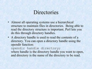 Directories
• Almost all operating systems use a hierarchical
structure to maintain files in directories. Being able to
read the directory structure is important. Perl lets you
do this through directory handles.
• A directory handle is used to read the contents of a
directory. You can open a directory handle using the
opendir function:
opendir handle directory;
where handle is the directory handle you want to open,
and directory is the name of the directory to be read.
 