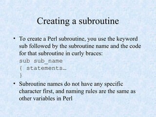 Creating a subroutine
• To create a Perl subroutine, you use the keyword
sub followed by the subroutine name and the code
for that subroutine in curly braces:
sub sub_name
{ statements…
}
• Subroutine names do not have any specific
character first, and naming rules are the same as
other variables in Perl
 
