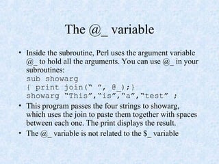 The @_ variable
• Inside the subroutine, Perl uses the argument variable
@_ to hold all the arguments. You can use @_ in your
subroutines:
sub showarg
{ print join(“ ”, @_);}
showarg “This”,“is”,“a”,“test” ;
• This program passes the four strings to showarg,
which uses the join to paste them together with spaces
between each one. The print displays the result.
• The @_ variable is not related to the $_ variable
 