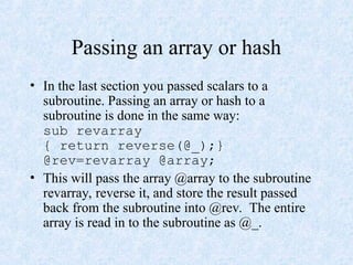 Passing an array or hash
• In the last section you passed scalars to a
subroutine. Passing an array or hash to a
subroutine is done in the same way:
sub revarray
{ return reverse(@_);}
@rev=revarray @array;
• This will pass the array @array to the subroutine
revarray, reverse it, and store the result passed
back from the subroutine into @rev. The entire
array is read in to the subroutine as @_.
 