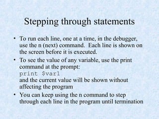 Stepping through statements
• To run each line, one at a time, in the debugger,
use the n (next) command. Each line is shown on
the screen before it is executed.
• To see the value of any variable, use the print
command at the prompt:
print $var1
and the current value will be shown without
affecting the program
• You can keep using the n command to step
through each line in the program until termination
 