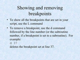 Showing and removing
breakpoints
• To show all the breakpoints that are set in your
script, use the L command
• To remove a breakpoint, use the d command
followed by the line number (or the subroutine
number, if a breakpoint is set to a subroutine). For
example:
d 37
deletes the breakpoint set at line 37.
 