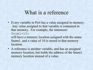 What is a reference
• Every variable in Perl has a value assigned in memory.
Any value assigned to that variable is contained in
that memory. For example, the statement:
$num1=10;
will have a memory location assigned with the name
$num1, and a value of 10 is stored in that memory
location.
• A reference is another variable, and has an assigned
memory location, but holds the address of the $num1
memory location instead of a value.
 
