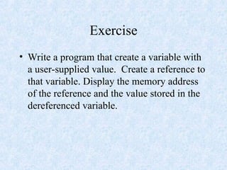 Exercise
• Write a program that create a variable with
a user-supplied value. Create a reference to
that variable. Display the memory address
of the reference and the value stored in the
dereferenced variable.
 
