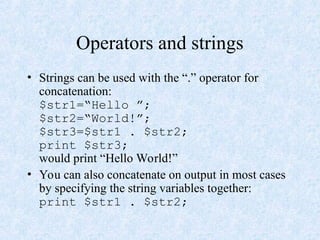 Operators and strings
• Strings can be used with the “.” operator for
concatenation:
$str1=“Hello ”;
$str2=“World!”;
$str3=$str1 . $str2;
print $str3;
would print “Hello World!”
• You can also concatenate on output in most cases
by specifying the string variables together:
print $str1 . $str2;
 