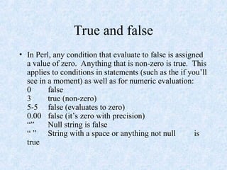 True and false
• In Perl, any condition that evaluate to false is assigned
a value of zero. Anything that is non-zero is true. This
applies to conditions in statements (such as the if you’ll
see in a moment) as well as for numeric evaluation:
0 false
3 true (non-zero)
5-5 false (evaluates to zero)
0.00 false (it’s zero with precision)
“” Null string is false
“ ” String with a space or anything not null is
true
 