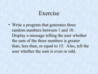 Exercise
• Write a program that generates three
random numbers between 1 and 10.
Display a message telling the user whether
the sum of the three numbers is greater
than, less than, or equal to 15. Also, tell the
user whether the sum is even or odd.
 