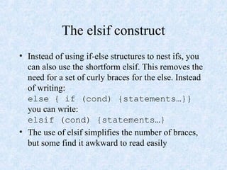 The elsif construct
• Instead of using if-else structures to nest ifs, you
can also use the shortform elsif. This removes the
need for a set of curly braces for the else. Instead
of writing:
else { if (cond) {statements…}}
you can write:
elsif (cond) {statements…}
• The use of elsif simplifies the number of braces,
but some find it awkward to read easily
 