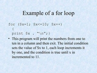 Example of a for loop
for ($x=1; $x<=10; $x++)
{
print $x . “n”;}
• This program will print the numbers from one to
ten in a column and then exit. The initial condition
sets the value of $x to 1, each loop increments it
by one, and the condition is true until x in
incremented to 11.
 