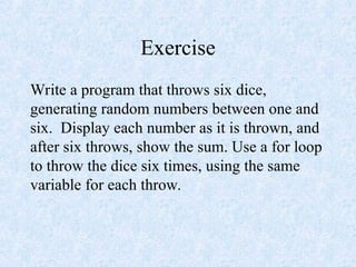 Exercise
Write a program that throws six dice,
generating random numbers between one and
six. Display each number as it is thrown, and
after six throws, show the sum. Use a for loop
to throw the dice six times, using the same
variable for each throw.
 
