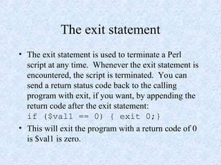 The exit statement
• The exit statement is used to terminate a Perl
script at any time. Whenever the exit statement is
encountered, the script is terminated. You can
send a return status code back to the calling
program with exit, if you want, by appending the
return code after the exit statement:
if ($val1 == 0) { exit 0;}
• This will exit the program with a return code of 0
is $val1 is zero.
 