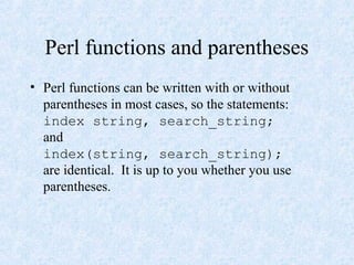 Perl functions and parentheses
• Perl functions can be written with or without
parentheses in most cases, so the statements:
index string, search_string;
and
index(string, search_string);
are identical. It is up to you whether you use
parentheses.
 