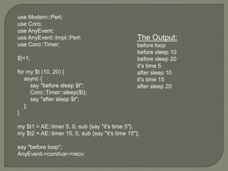 use Modern::Perl;
use Coro;
use AnyEvent;
use AnyEvent::Impl::Perl;
use Coro::Timer;
$|=1;
for my $t (10, 20) {
async {
say "before sleep $t";
Coro::Timer::sleep($t);
say "after sleep $t";
};
}
my $t1 = AE::timer 5, 0, sub {say "it's time 5"};
my $t2 = AE::timer 15, 0, sub {say "it's time 15"};
say "before loop";
AnyEvent->condvar->recv;
The Output:
before loop
before sleep 10
before sleep 20
it's time 5
after sleep 10
it's time 15
after sleep 20
 