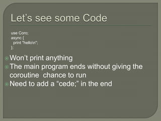 Won’t print anything
The main program ends without giving the
coroutine chance to run
Need to add a “cede;” in the end
use Coro;
async {
print "hellon";
};
 